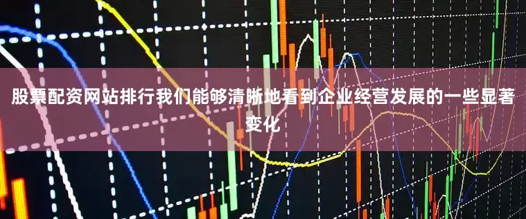 股票配资网站排行我们能够清晰地看到企业经营发展的一些显著变化