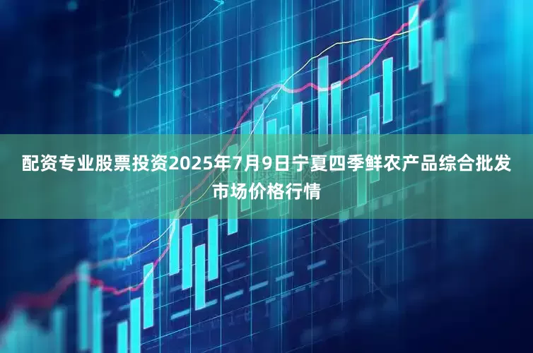 配资专业股票投资2025年7月9日宁夏四季鲜农产品综合批发市场价格行情