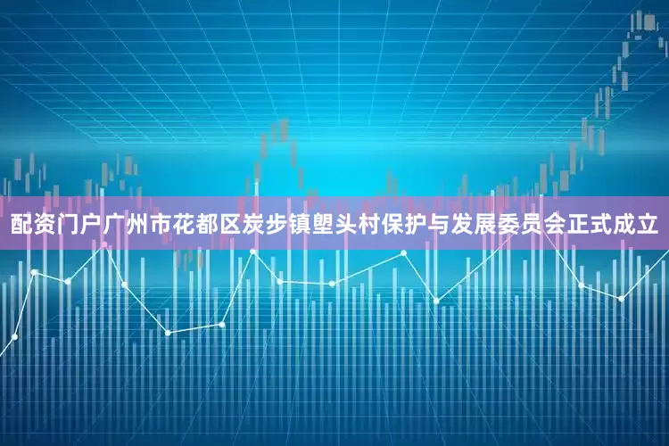 配资门户广州市花都区炭步镇塱头村保护与发展委员会正式成立
