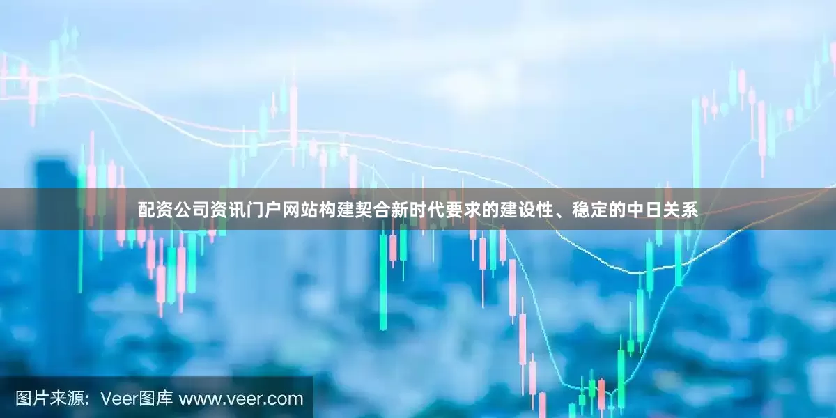 配资公司资讯门户网站构建契合新时代要求的建设性、稳定的中日关系
